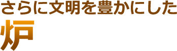 さらに文明を豊かにした 炉